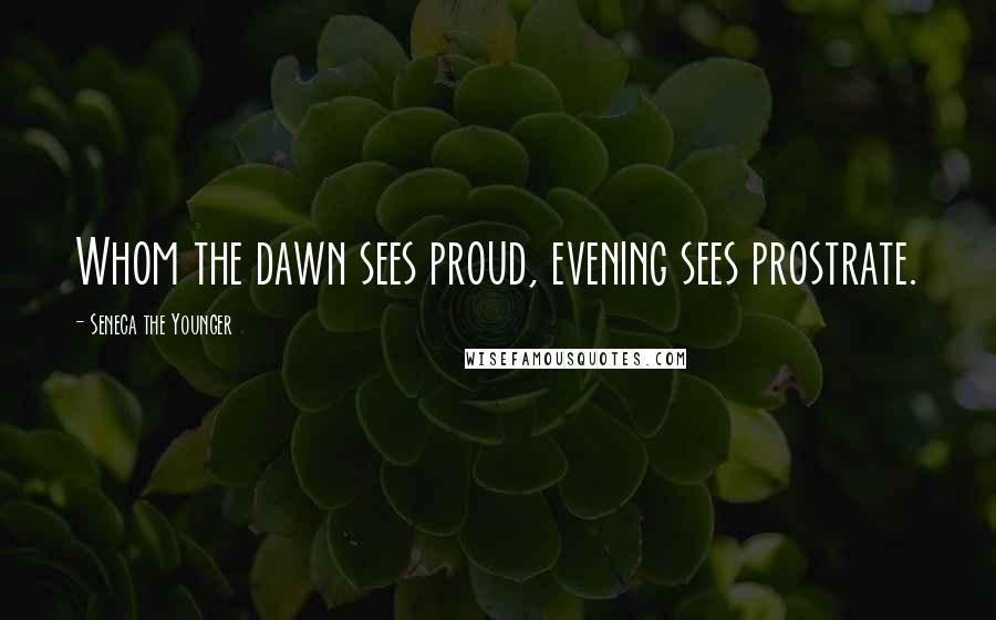 Seneca The Younger Quotes: Whom the dawn sees proud, evening sees prostrate.