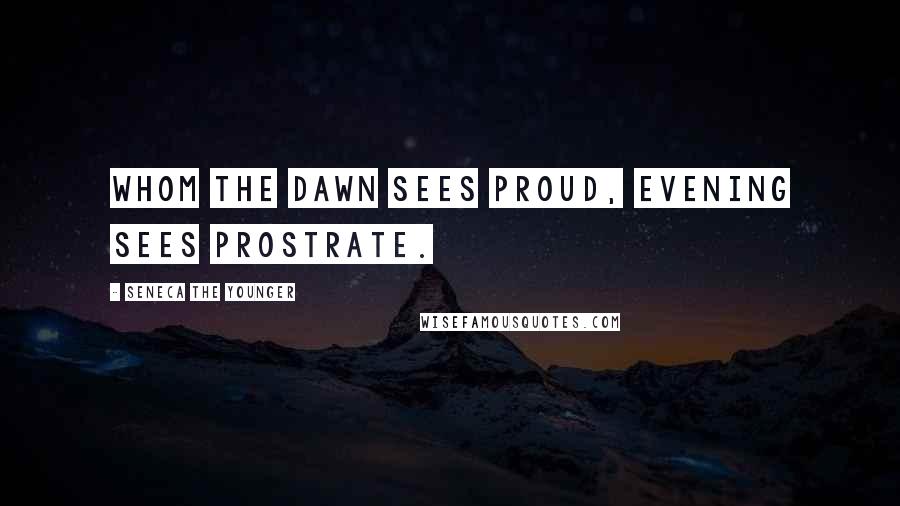 Seneca The Younger Quotes: Whom the dawn sees proud, evening sees prostrate.