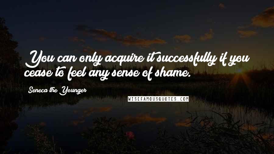 Seneca The Younger Quotes: You can only acquire it successfully if you cease to feel any sense of shame.