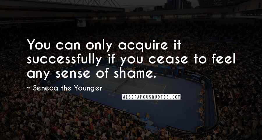 Seneca The Younger Quotes: You can only acquire it successfully if you cease to feel any sense of shame.