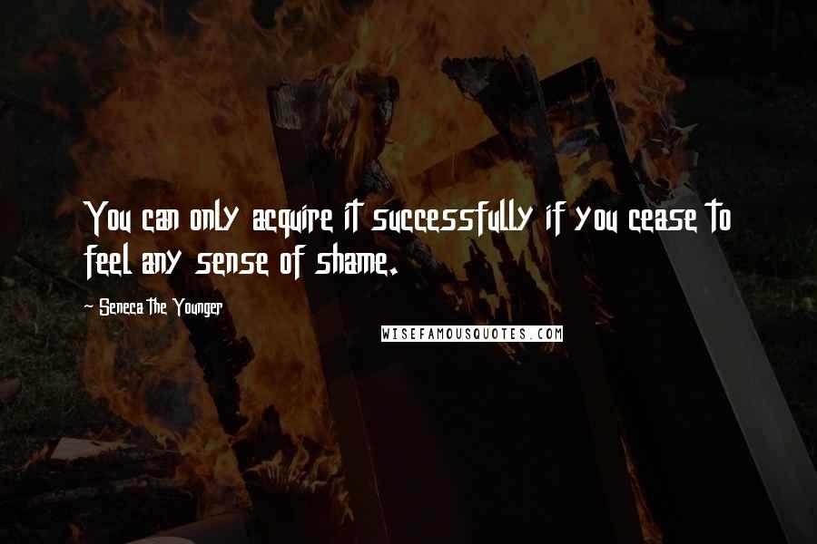 Seneca The Younger Quotes: You can only acquire it successfully if you cease to feel any sense of shame.