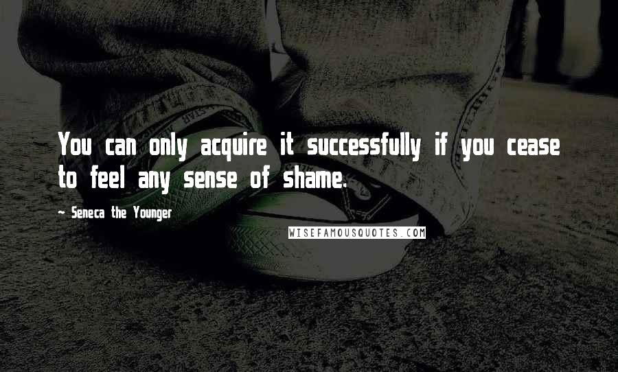 Seneca The Younger Quotes: You can only acquire it successfully if you cease to feel any sense of shame.
