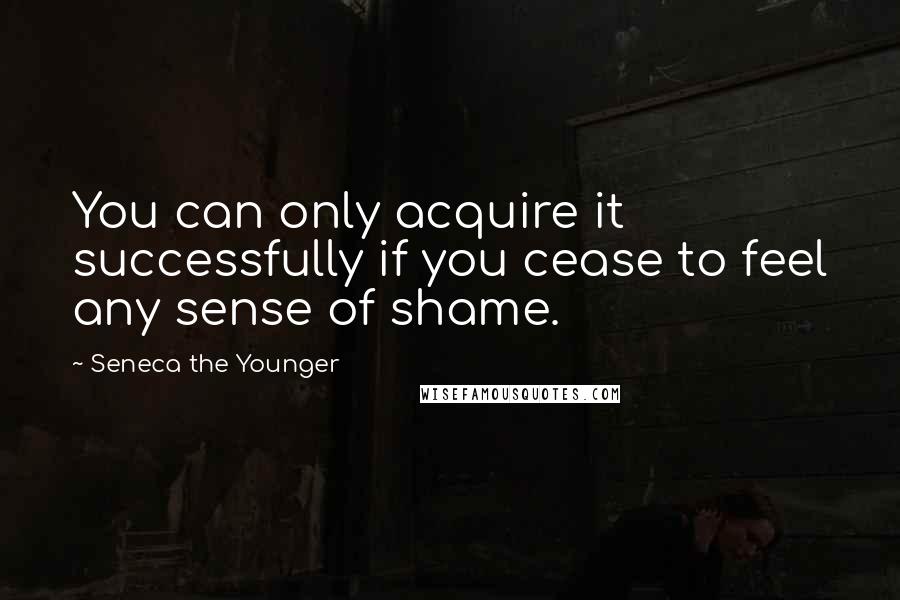 Seneca The Younger Quotes: You can only acquire it successfully if you cease to feel any sense of shame.