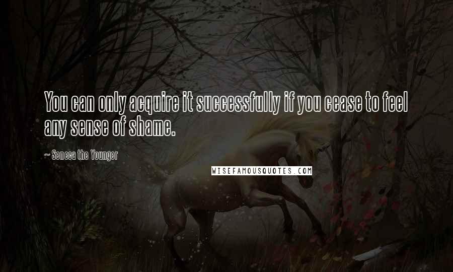 Seneca The Younger Quotes: You can only acquire it successfully if you cease to feel any sense of shame.