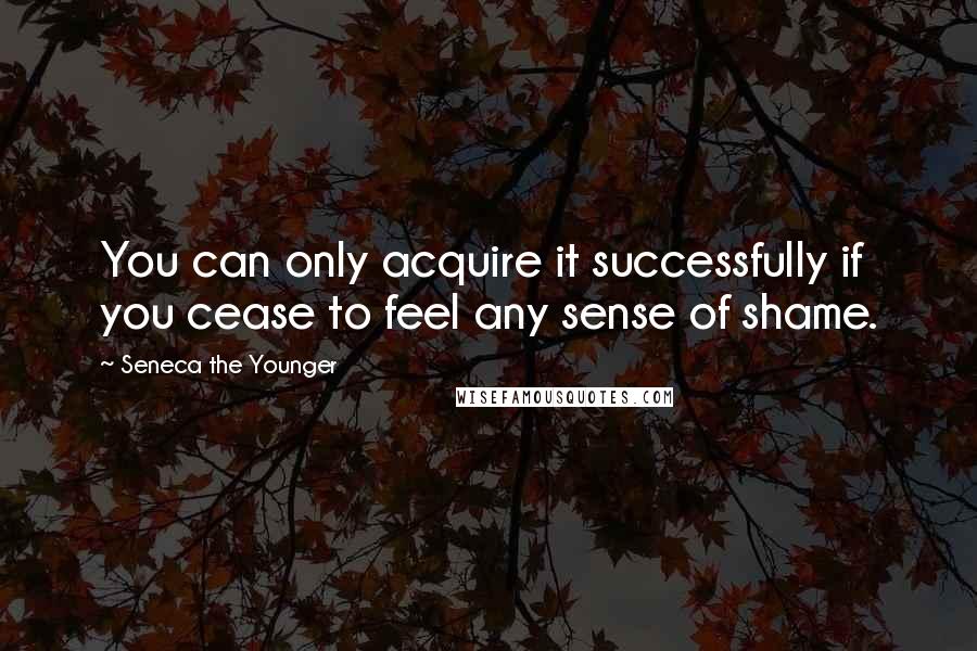 Seneca The Younger Quotes: You can only acquire it successfully if you cease to feel any sense of shame.
