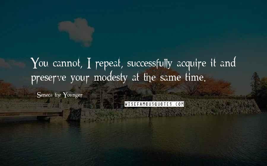 Seneca The Younger Quotes: You cannot, I repeat, successfully acquire it and preserve your modesty at the same time.