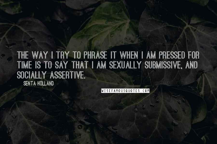 Senta Holland Quotes: The way I try to phrase it when I am pressed for time is to say that I am sexually submissive, and socially assertive.