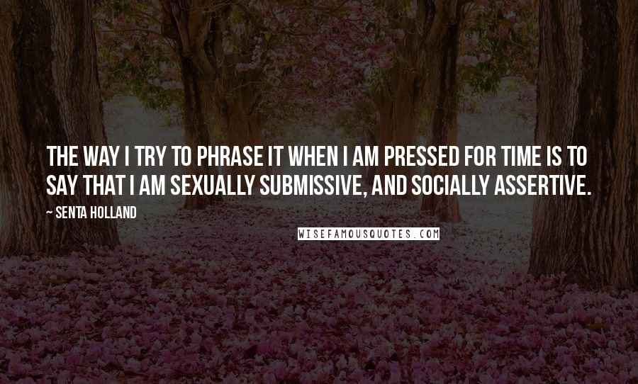 Senta Holland Quotes: The way I try to phrase it when I am pressed for time is to say that I am sexually submissive, and socially assertive.