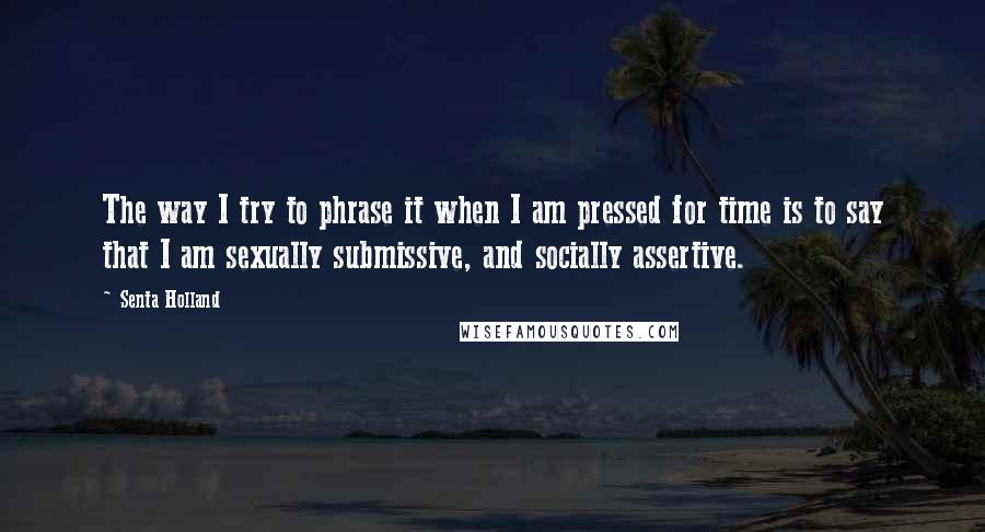 Senta Holland Quotes: The way I try to phrase it when I am pressed for time is to say that I am sexually submissive, and socially assertive.