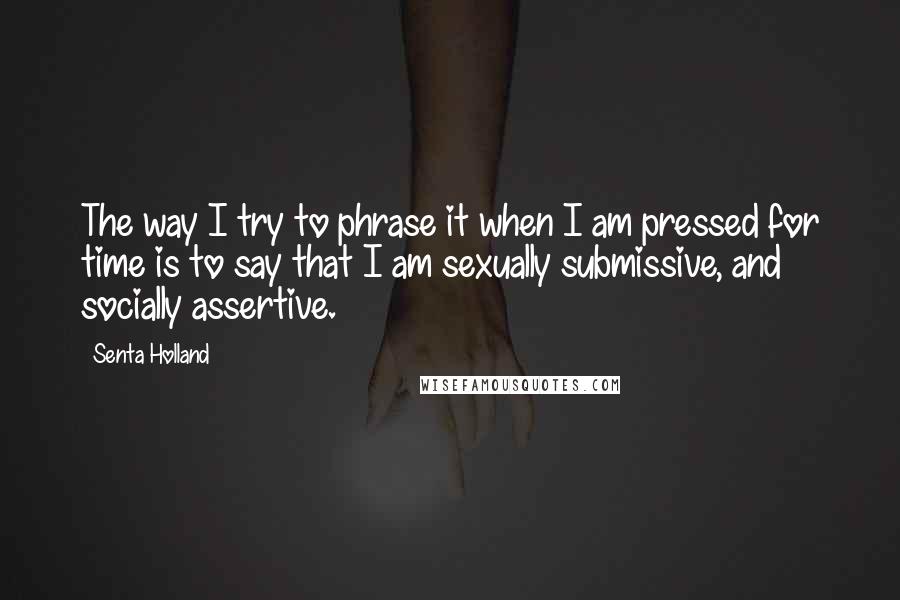 Senta Holland Quotes: The way I try to phrase it when I am pressed for time is to say that I am sexually submissive, and socially assertive.