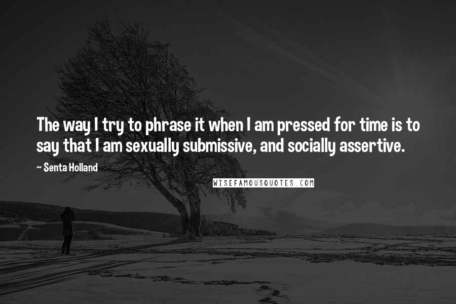 Senta Holland Quotes: The way I try to phrase it when I am pressed for time is to say that I am sexually submissive, and socially assertive.