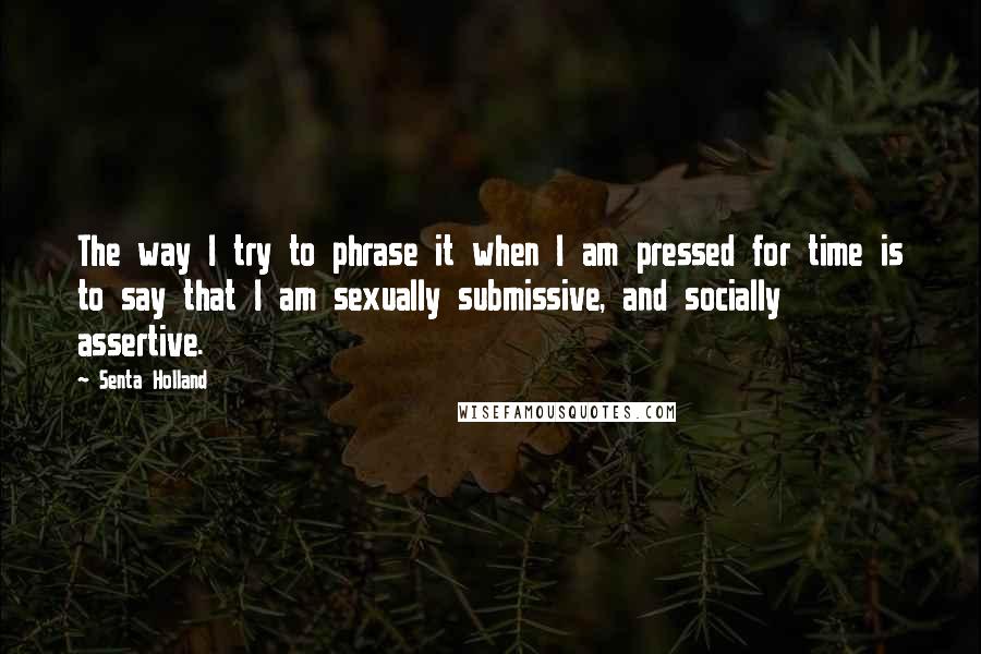 Senta Holland Quotes: The way I try to phrase it when I am pressed for time is to say that I am sexually submissive, and socially assertive.