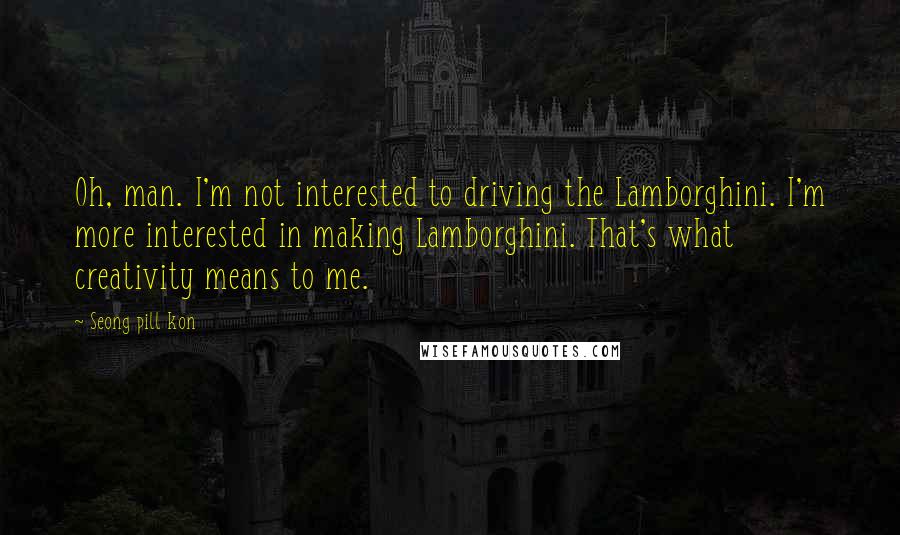 Seong Pill Kon Quotes: Oh, man. I'm not interested to driving the Lamborghini. I'm more interested in making Lamborghini. That's what creativity means to me.
