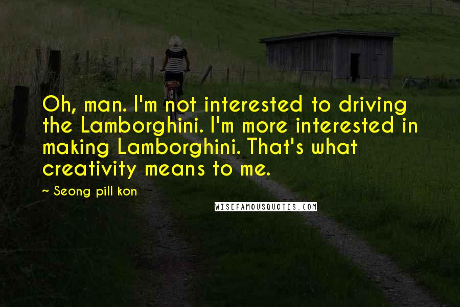 Seong Pill Kon Quotes: Oh, man. I'm not interested to driving the Lamborghini. I'm more interested in making Lamborghini. That's what creativity means to me.