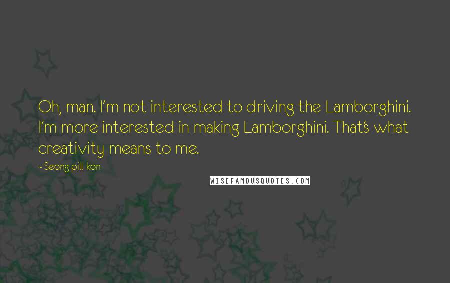 Seong Pill Kon Quotes: Oh, man. I'm not interested to driving the Lamborghini. I'm more interested in making Lamborghini. That's what creativity means to me.