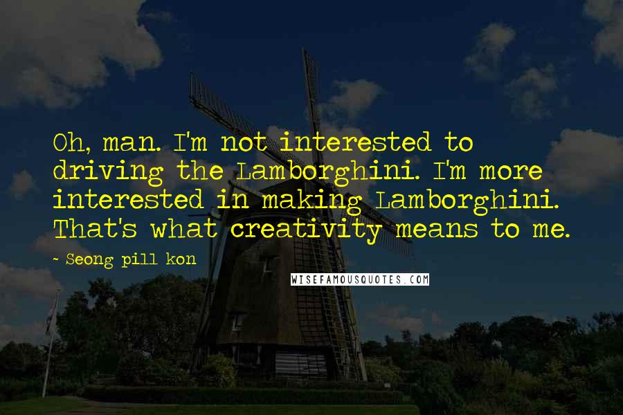 Seong Pill Kon Quotes: Oh, man. I'm not interested to driving the Lamborghini. I'm more interested in making Lamborghini. That's what creativity means to me.