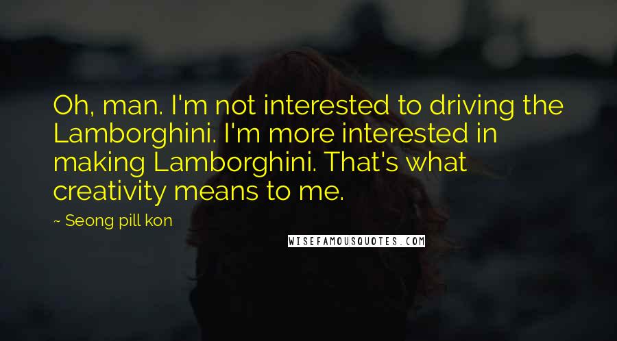 Seong Pill Kon Quotes: Oh, man. I'm not interested to driving the Lamborghini. I'm more interested in making Lamborghini. That's what creativity means to me.