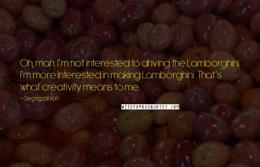 Seong Pill Kon Quotes: Oh, man. I'm not interested to driving the Lamborghini. I'm more interested in making Lamborghini. That's what creativity means to me.