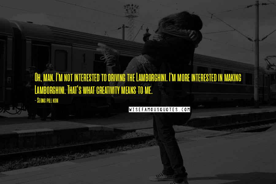 Seong Pill Kon Quotes: Oh, man. I'm not interested to driving the Lamborghini. I'm more interested in making Lamborghini. That's what creativity means to me.