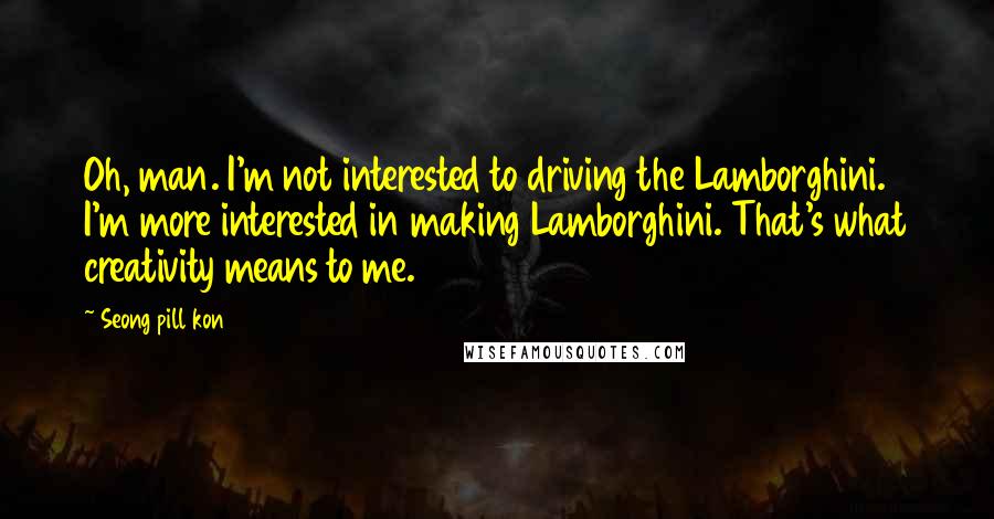Seong Pill Kon Quotes: Oh, man. I'm not interested to driving the Lamborghini. I'm more interested in making Lamborghini. That's what creativity means to me.