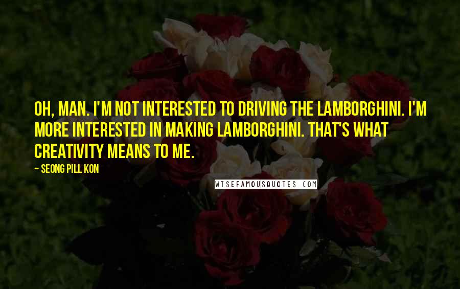 Seong Pill Kon Quotes: Oh, man. I'm not interested to driving the Lamborghini. I'm more interested in making Lamborghini. That's what creativity means to me.