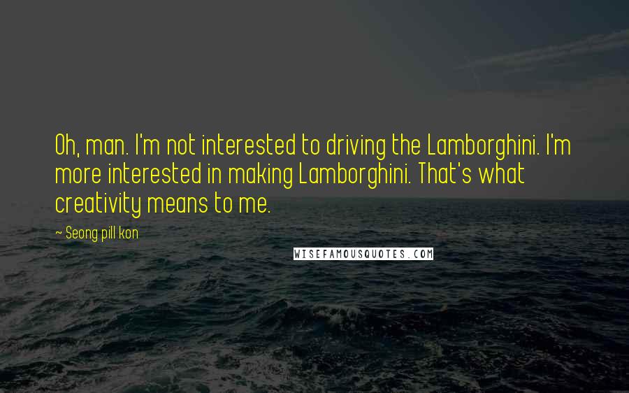 Seong Pill Kon Quotes: Oh, man. I'm not interested to driving the Lamborghini. I'm more interested in making Lamborghini. That's what creativity means to me.