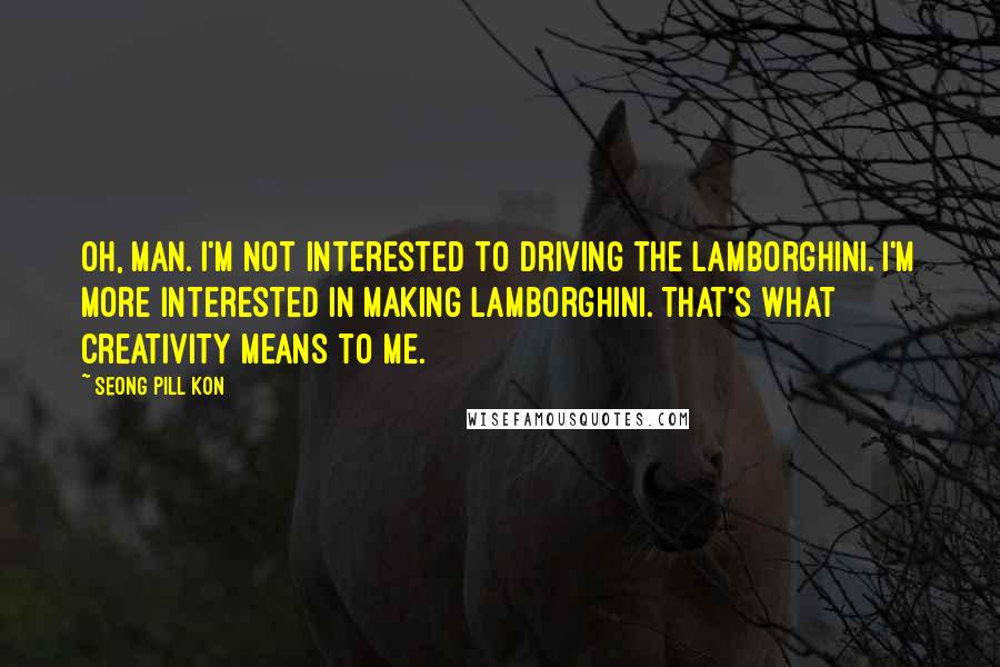 Seong Pill Kon Quotes: Oh, man. I'm not interested to driving the Lamborghini. I'm more interested in making Lamborghini. That's what creativity means to me.