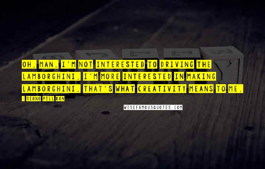 Seong Pill Kon Quotes: Oh, man. I'm not interested to driving the Lamborghini. I'm more interested in making Lamborghini. That's what creativity means to me.