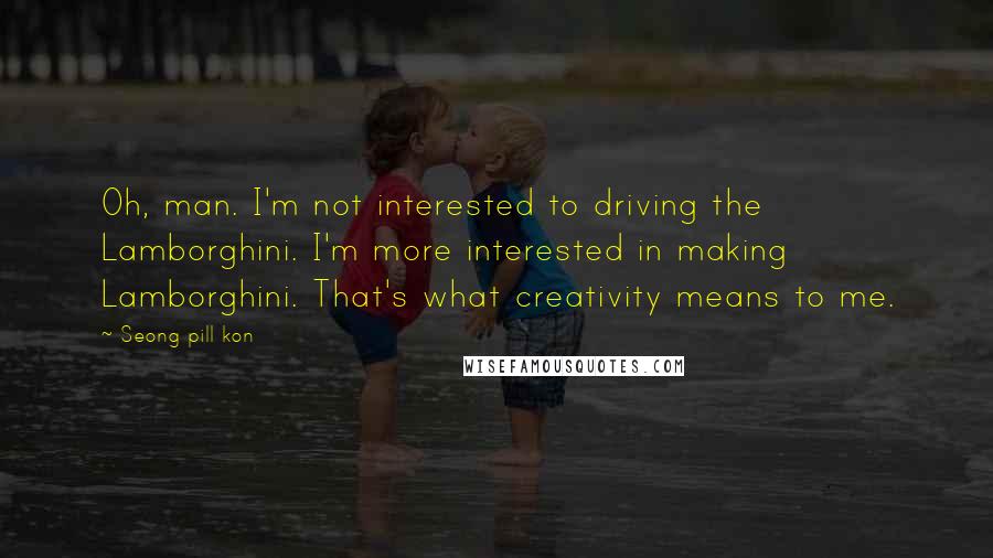 Seong Pill Kon Quotes: Oh, man. I'm not interested to driving the Lamborghini. I'm more interested in making Lamborghini. That's what creativity means to me.
