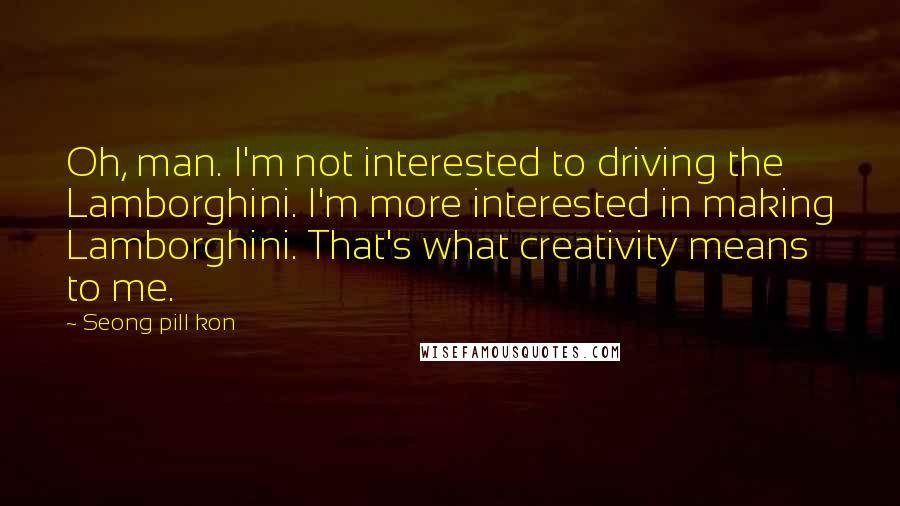 Seong Pill Kon Quotes: Oh, man. I'm not interested to driving the Lamborghini. I'm more interested in making Lamborghini. That's what creativity means to me.