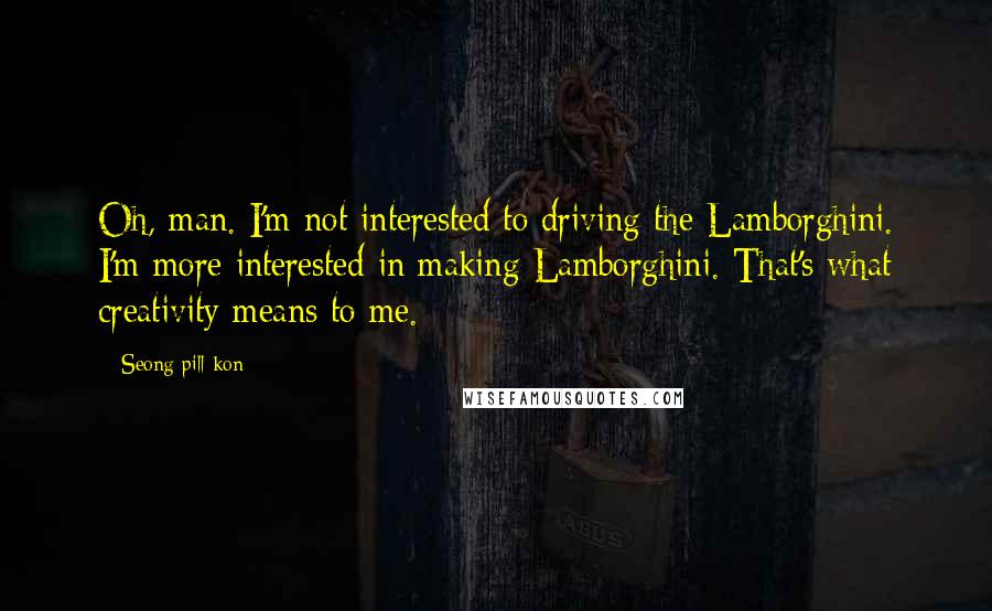 Seong Pill Kon Quotes: Oh, man. I'm not interested to driving the Lamborghini. I'm more interested in making Lamborghini. That's what creativity means to me.
