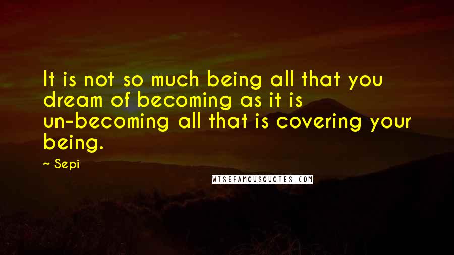 Sepi Quotes: It is not so much being all that you dream of becoming as it is un-becoming all that is covering your being.