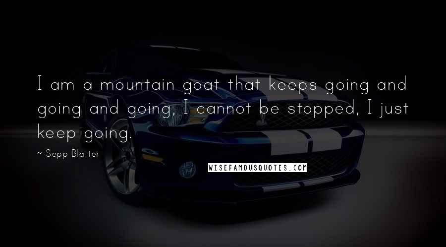 Sepp Blatter Quotes: I am a mountain goat that keeps going and going and going, I cannot be stopped, I just keep going.