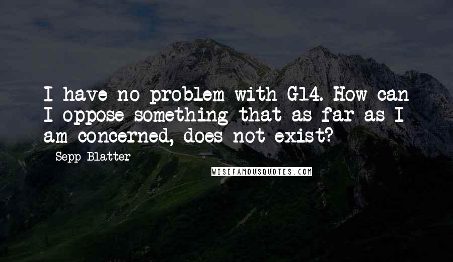 Sepp Blatter Quotes: I have no problem with G14. How can I oppose something that as far as I am concerned, does not exist?
