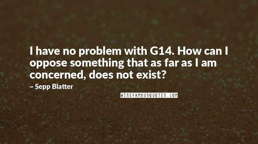 Sepp Blatter Quotes: I have no problem with G14. How can I oppose something that as far as I am concerned, does not exist?