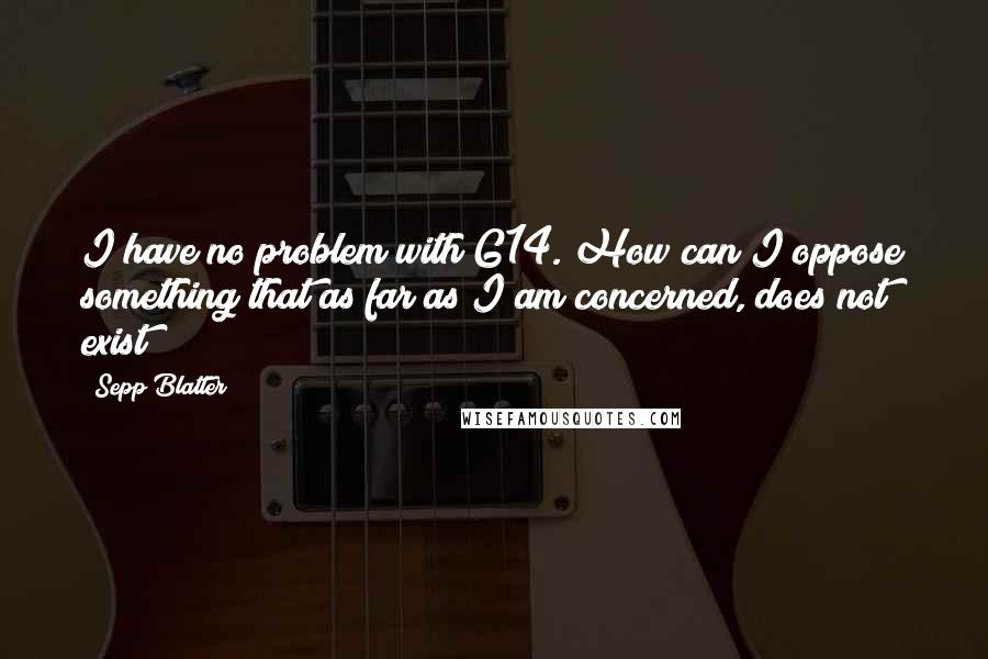 Sepp Blatter Quotes: I have no problem with G14. How can I oppose something that as far as I am concerned, does not exist?