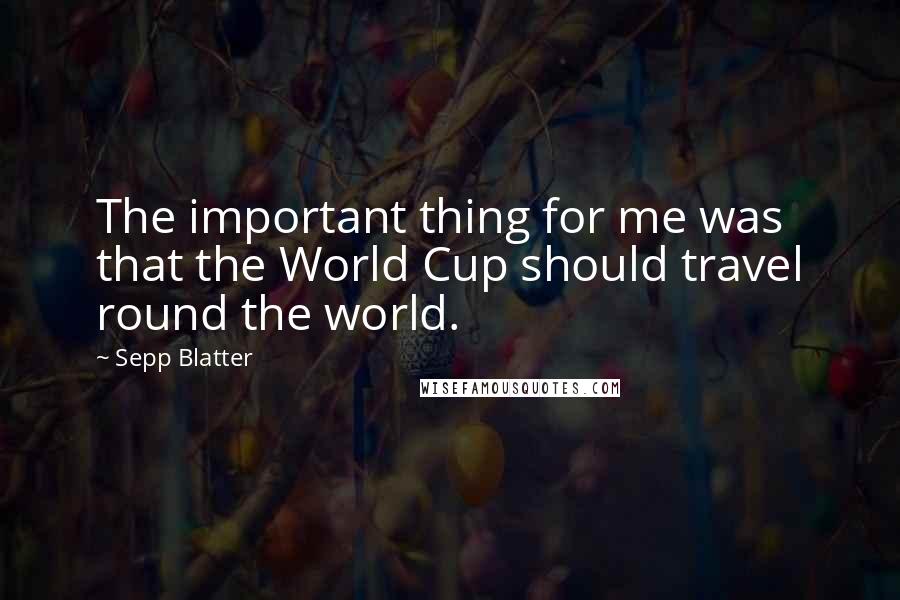 Sepp Blatter Quotes: The important thing for me was that the World Cup should travel round the world.