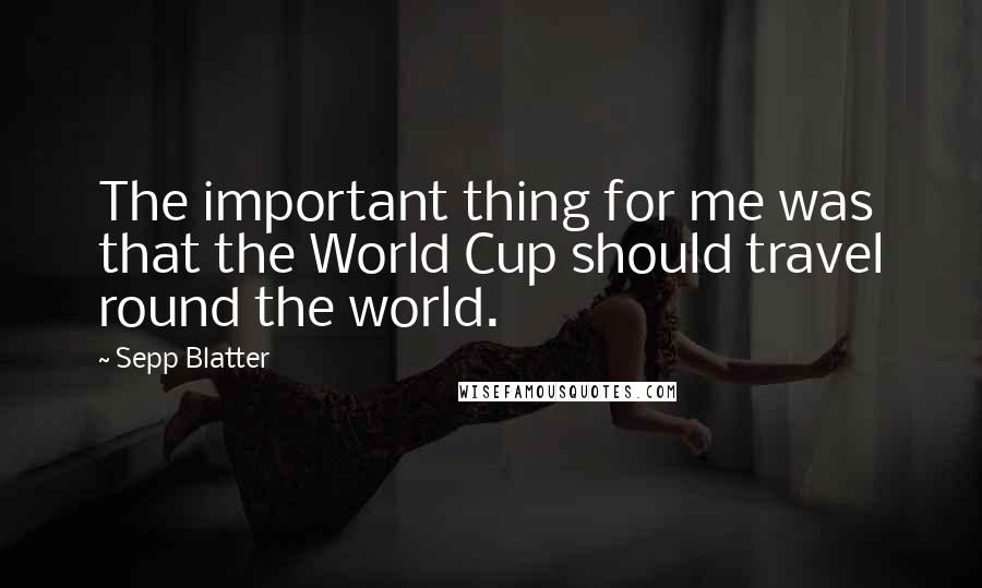 Sepp Blatter Quotes: The important thing for me was that the World Cup should travel round the world.