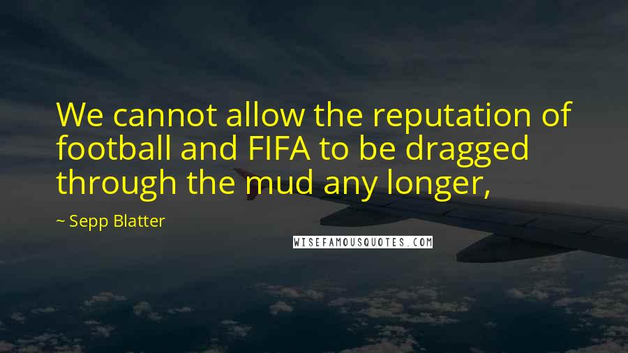 Sepp Blatter Quotes: We cannot allow the reputation of football and FIFA to be dragged through the mud any longer,