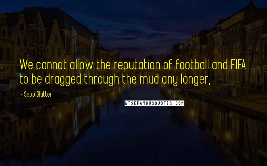 Sepp Blatter Quotes: We cannot allow the reputation of football and FIFA to be dragged through the mud any longer,