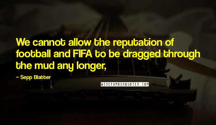 Sepp Blatter Quotes: We cannot allow the reputation of football and FIFA to be dragged through the mud any longer,