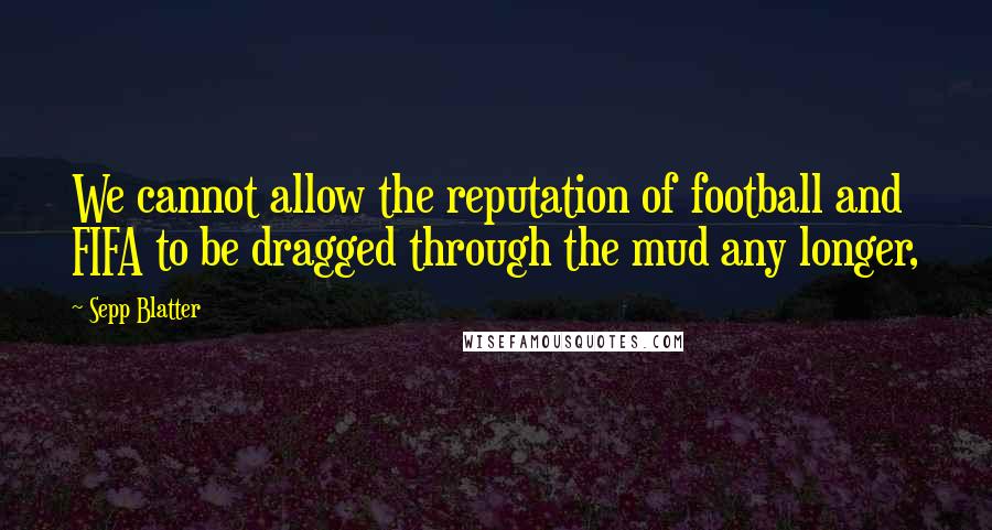 Sepp Blatter Quotes: We cannot allow the reputation of football and FIFA to be dragged through the mud any longer,