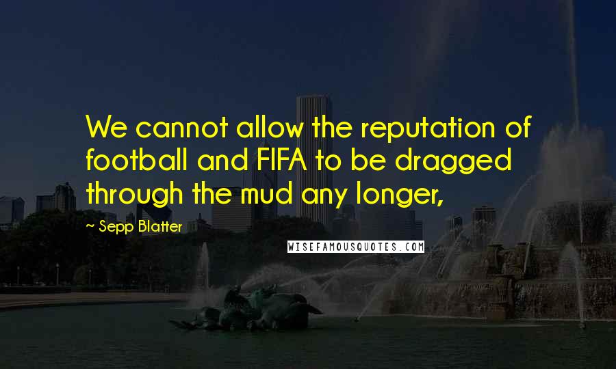 Sepp Blatter Quotes: We cannot allow the reputation of football and FIFA to be dragged through the mud any longer,