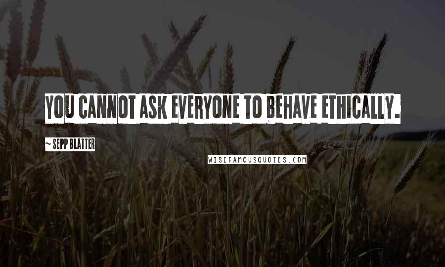 Sepp Blatter Quotes: You cannot ask everyone to behave ethically.