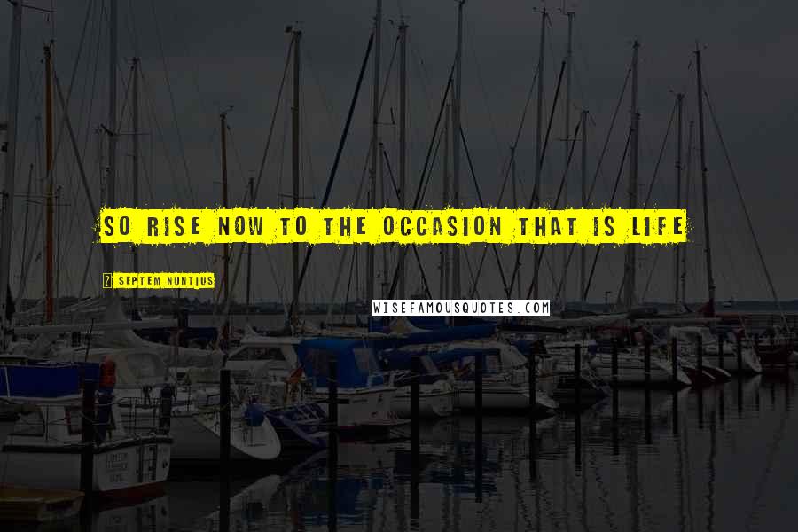 Septem Nuntius Quotes: So Rise now to the Occasion that is Life