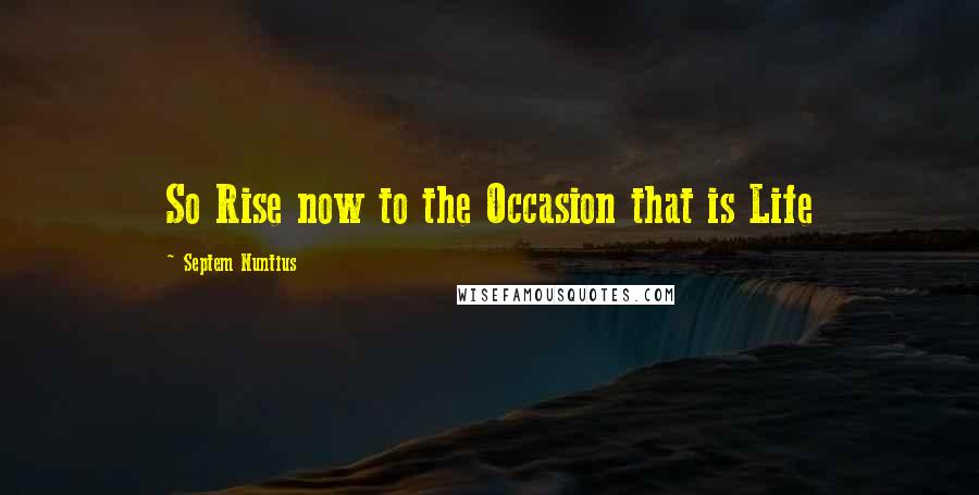 Septem Nuntius Quotes: So Rise now to the Occasion that is Life