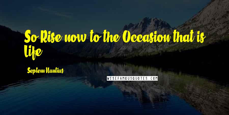 Septem Nuntius Quotes: So Rise now to the Occasion that is Life