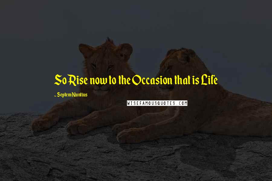 Septem Nuntius Quotes: So Rise now to the Occasion that is Life