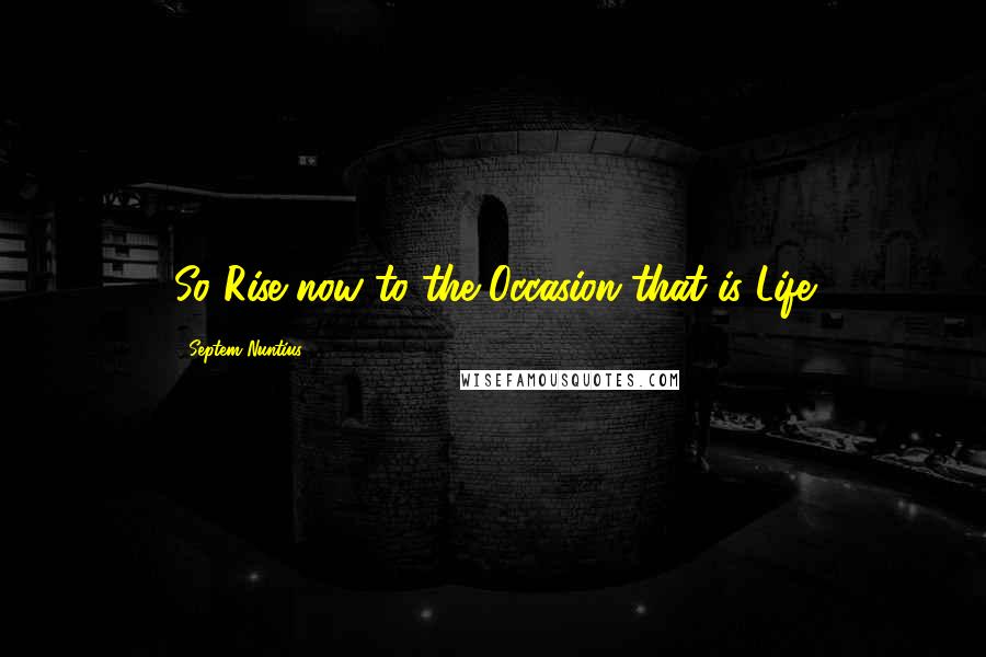 Septem Nuntius Quotes: So Rise now to the Occasion that is Life