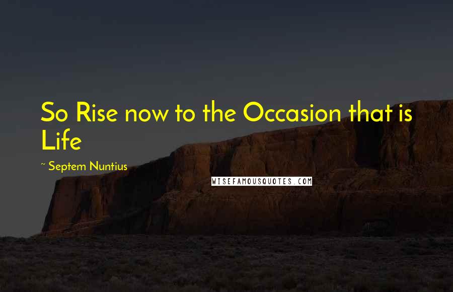 Septem Nuntius Quotes: So Rise now to the Occasion that is Life
